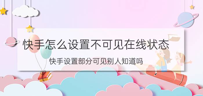 快手怎么设置不可见在线状态 快手设置部分可见别人知道吗？